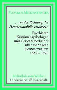 ... in der Richtung der Homosexualität verdorben : Psychiater, Kriminalpsychologen und Gerichtsmediziner über männliche Homosexualität ; 1850 - 1970