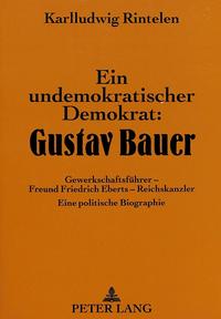 Ein undemokratischer Demokrat: Gustav Bauer : Gewerkschaftsführer - Freund Friedrich Eberts - Reichskanzler ; eine politische Biographie