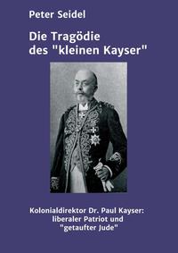Die Tragödie des "kleinen Kayser" : Kolonialdirektor Dr. Paul Kayser : liberaler Patriot und konvertierter Jude